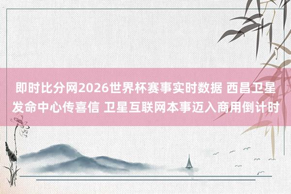 即时比分网2026世界杯赛事实时数据 西昌卫星发命中心传喜信 卫星互联网本事迈入商用倒计时