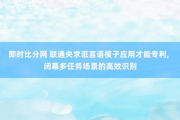 即时比分网 联通央求诳言语模子应用才能专利, 闭幕多任务场景的高效识别