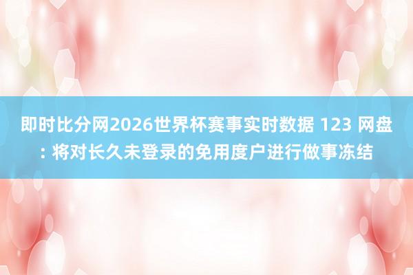 即时比分网2026世界杯赛事实时数据 123 网盘: 将对长久未登录的免用度户进行做事冻结