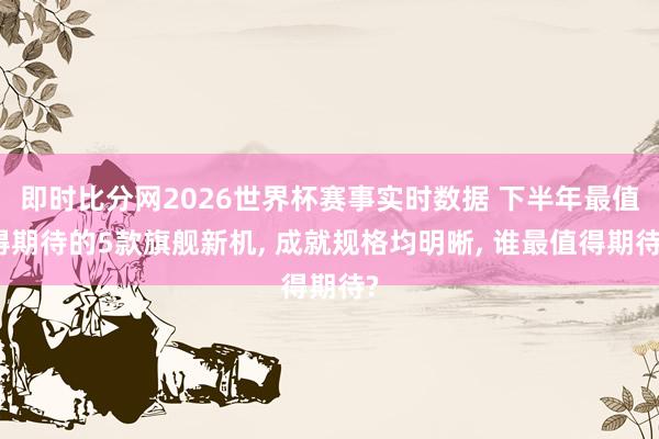即时比分网2026世界杯赛事实时数据 下半年最值得期待的5款旗舰新机, 成就规格均明晰, 谁最值得期待?