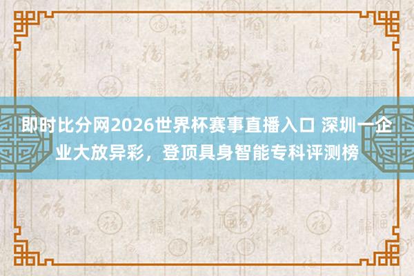 即时比分网2026世界杯赛事直播入口 深圳一企业大放异彩，登顶具身智能专科评测榜