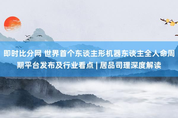 即时比分网 世界首个东谈主形机器东谈主全人命周期平台发布及行业看点 | 居品司理深度解读