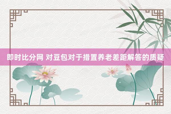 即时比分网 对豆包对于措置养老差距解答的质疑
