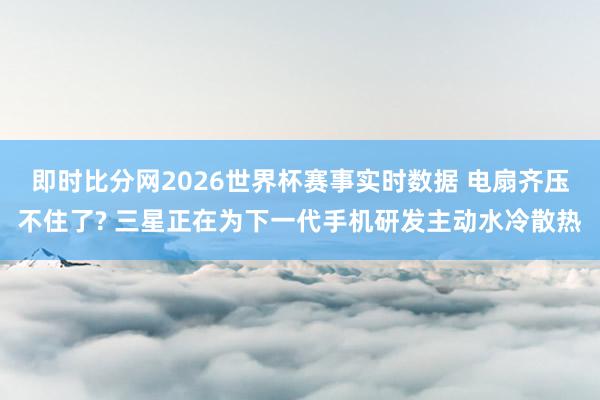 即时比分网2026世界杯赛事实时数据 电扇齐压不住了? 三星正在为下一代手机研发主动水冷散热