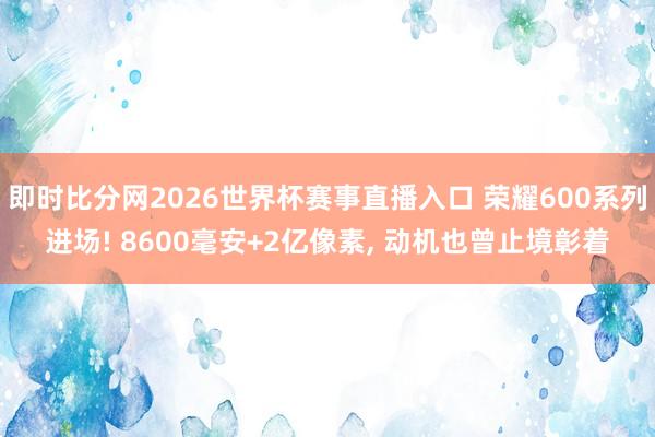 即时比分网2026世界杯赛事直播入口 荣耀600系列进场! 8600毫安+2亿像素, 动机也曾止境彰着