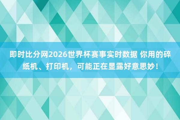 即时比分网2026世界杯赛事实时数据 你用的碎纸机、打印机，可能正在显露好意思妙！