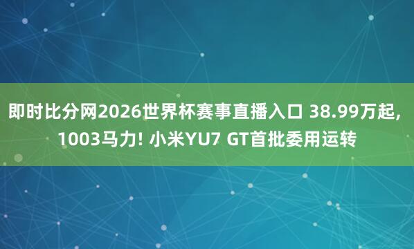即时比分网2026世界杯赛事直播入口 38.99万起, 1003马力! 小米YU7 GT首批委用运转