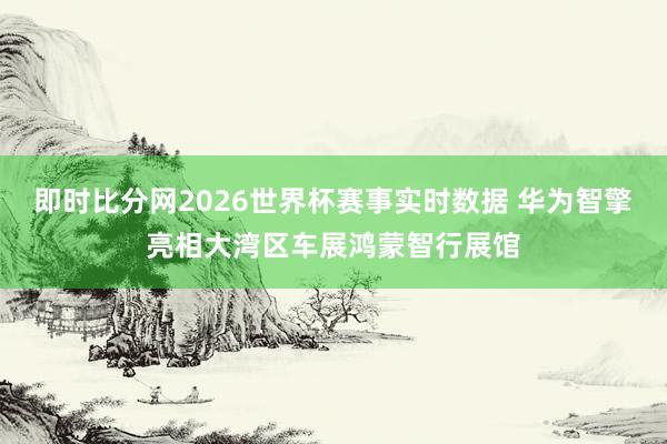 即时比分网2026世界杯赛事实时数据 华为智擎亮相大湾区车展鸿蒙智行展馆