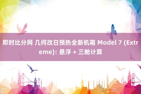 即时比分网 几何改日预热全新机箱 Model 7 (Extreme): 悬浮 + 三舱计算