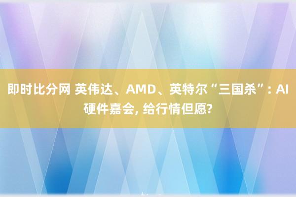 即时比分网 英伟达、AMD、英特尔“三国杀”: AI硬件嘉会, 给行情但愿?