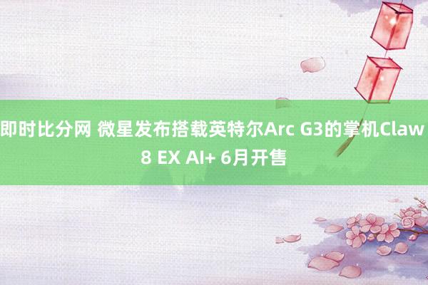 即时比分网 微星发布搭载英特尔Arc G3的掌机Claw 8 EX AI+ 6月开售
