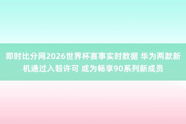 即时比分网2026世界杯赛事实时数据 华为两款新机通过入彀许可 或为畅享90系列新成员