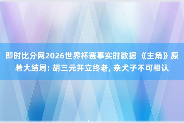 即时比分网2026世界杯赛事实时数据 《主角》原著大结局: 胡三元并立终老, 亲犬子不可相认