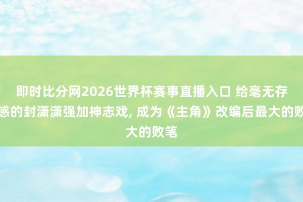 即时比分网2026世界杯赛事直播入口 给毫无存在感的封潇潇强加神志戏, 成为《主角》改编后最大的败笔