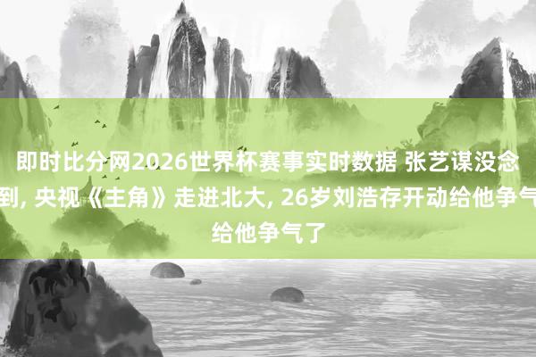 即时比分网2026世界杯赛事实时数据 张艺谋没念念到, 央视《主角》走进北大, 26岁刘浩存开动给他争气了