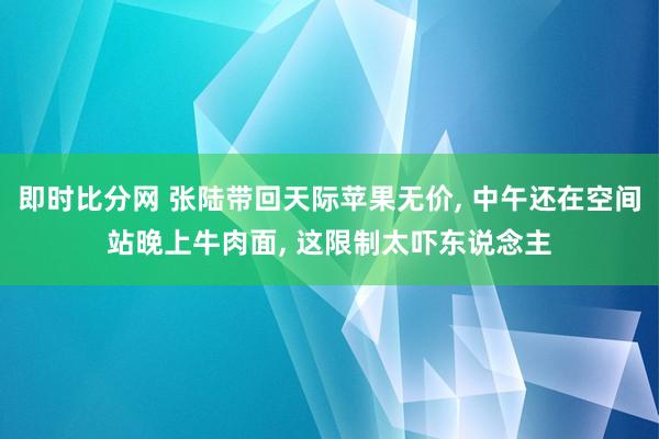 即时比分网 张陆带回天际苹果无价, 中午还在空间站晚上牛肉面, 这限制太吓东说念主