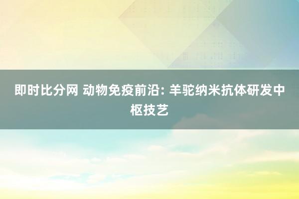 即时比分网 动物免疫前沿: 羊驼纳米抗体研发中枢技艺