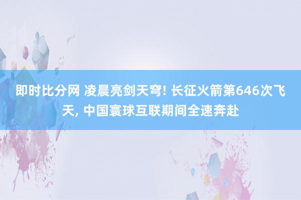 即时比分网 凌晨亮剑天穹! 长征火箭第646次飞天, 中国寰球互联期间全速奔赴