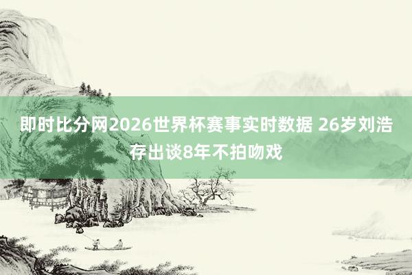 即时比分网2026世界杯赛事实时数据 26岁刘浩存出谈8年不拍吻戏