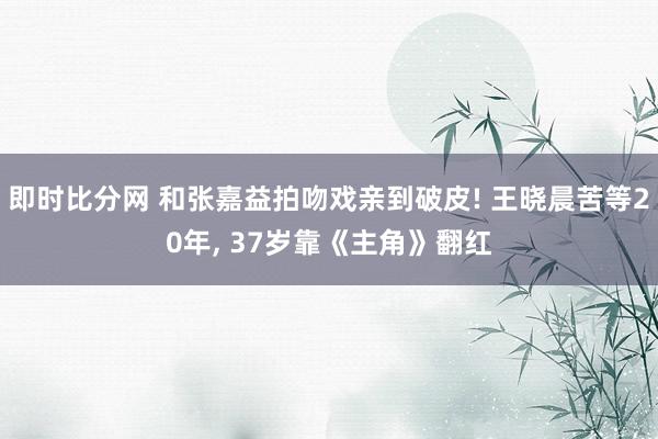 即时比分网 和张嘉益拍吻戏亲到破皮! 王晓晨苦等20年, 37岁靠《主角》翻红