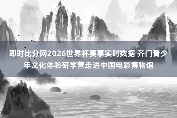 即时比分网2026世界杯赛事实时数据 齐门青少年文化体验研学营走进中国电影博物馆