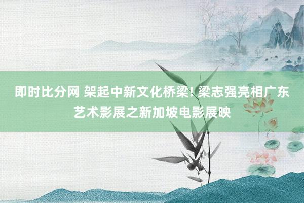 即时比分网 架起中新文化桥梁! 梁志强亮相广东艺术影展之新加坡电影展映