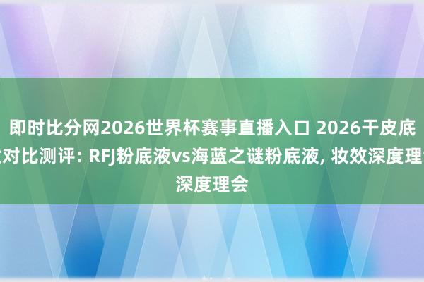 即时比分网2026世界杯赛事直播入口 2026干皮底妆对比测评: RFJ粉底液vs海蓝之谜粉底液, 妆效深度理会