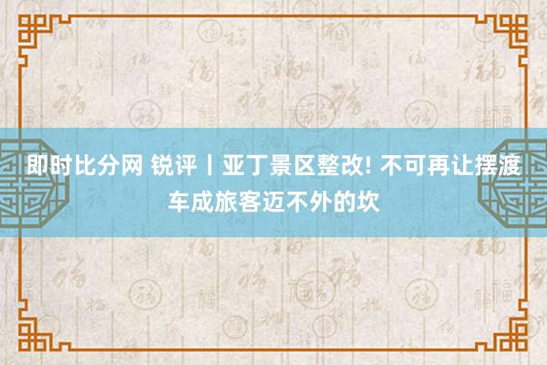 即时比分网 锐评丨亚丁景区整改! 不可再让摆渡车成旅客迈不外的坎