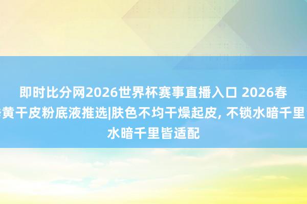 即时比分网2026世界杯赛事直播入口 2026春夏换季黄干皮粉底液推选|肤色不均干燥起皮, 不锁水暗千里皆适配