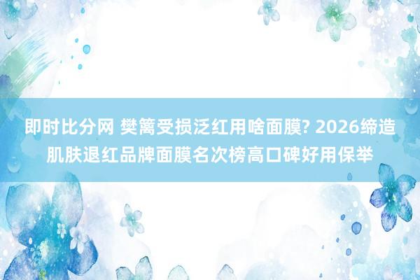 即时比分网 樊篱受损泛红用啥面膜? 2026缔造肌肤退红品牌面膜名次榜高口碑好用保举