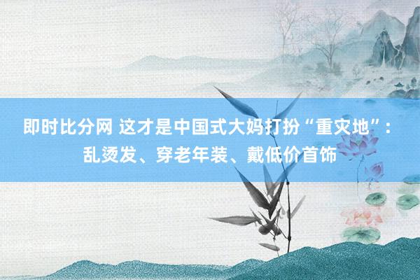 即时比分网 这才是中国式大妈打扮“重灾地”: 乱烫发、穿老年装、戴低价首饰