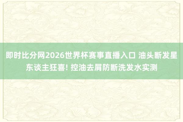 即时比分网2026世界杯赛事直播入口 油头断发星东谈主狂喜! 控油去屑防断洗发水实测