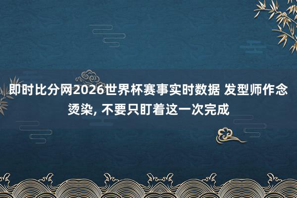 即时比分网2026世界杯赛事实时数据 发型师作念烫染, 不要只盯着这一次完成