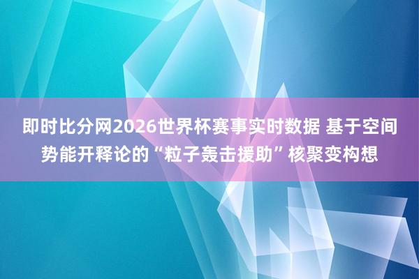 即时比分网2026世界杯赛事实时数据 基于空间势能开释论的“粒子轰击援助”核聚变构想