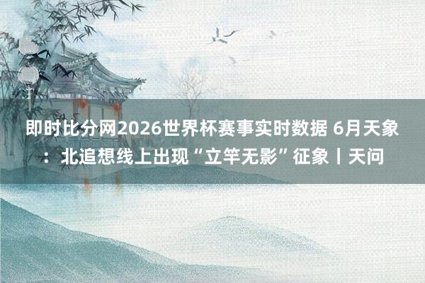 即时比分网2026世界杯赛事实时数据 6月天象：北追想线上出现“立竿无影”征象丨天问