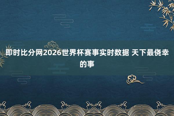 即时比分网2026世界杯赛事实时数据 天下最侥幸的事