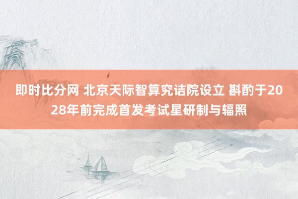 即时比分网 北京天际智算究诘院设立 斟酌于2028年前完成首发考试星研制与辐照