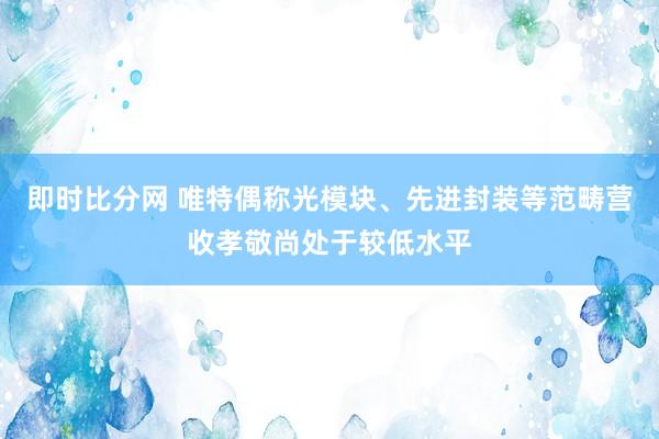 即时比分网 唯特偶称光模块、先进封装等范畴营收孝敬尚处于较低水平
