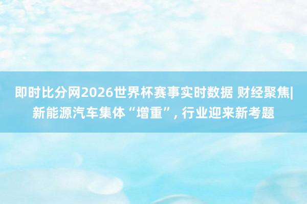 即时比分网2026世界杯赛事实时数据 财经聚焦|新能源汽车集体“增重”, 行业迎来新考题