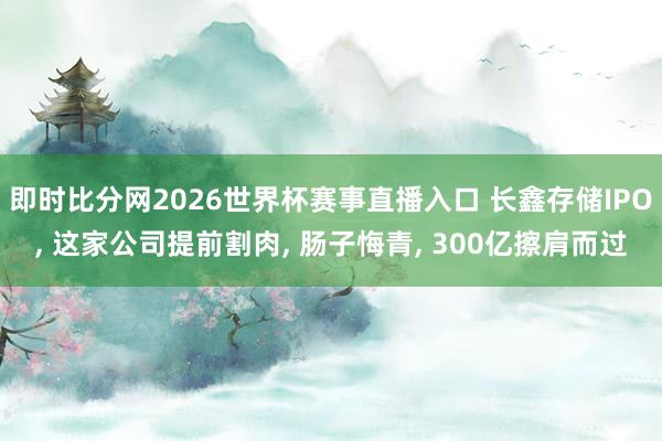 即时比分网2026世界杯赛事直播入口 长鑫存储IPO, 这家公司提前割肉, 肠子悔青, 300亿擦肩而过
