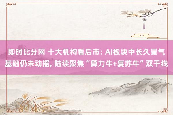 即时比分网 十大机构看后市: AI板块中长久景气基础仍未动摇, 陆续聚焦“算力牛+复苏牛”双干线