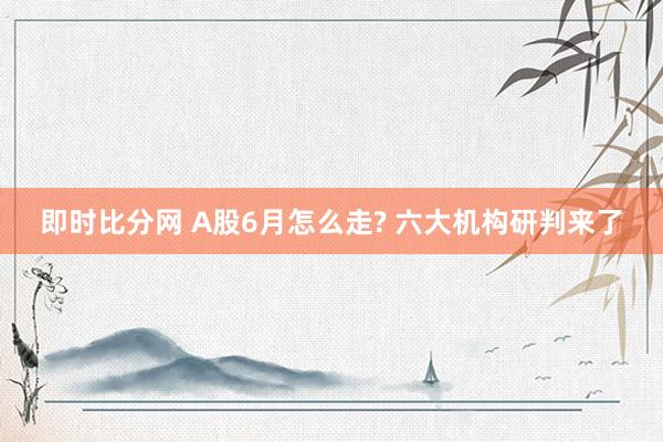 即时比分网 A股6月怎么走? 六大机构研判来了