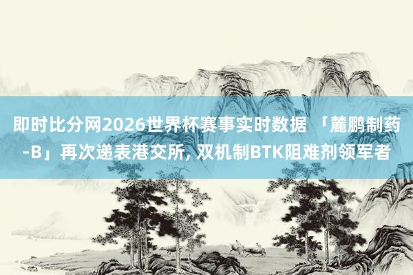 即时比分网2026世界杯赛事实时数据 「麓鹏制药-B」再次递表港交所, 双机制BTK阻难剂领军者