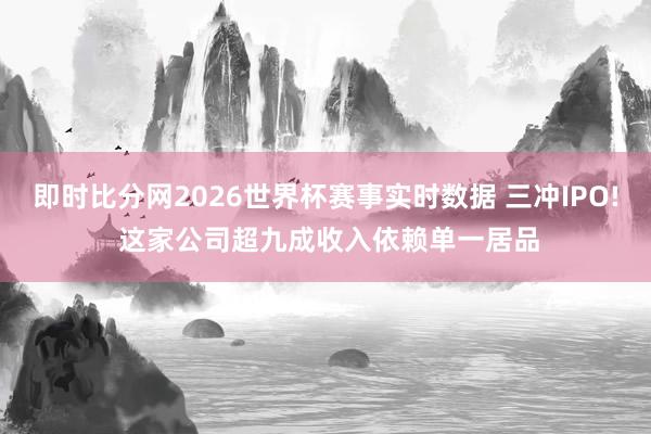 即时比分网2026世界杯赛事实时数据 三冲IPO! 这家公司超九成收入依赖单一居品
