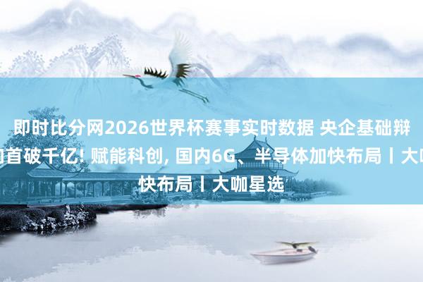 即时比分网2026世界杯赛事实时数据 央企基础辩论参加首破千亿! 赋能科创, 国内6G、半导体加快布局丨大咖星选