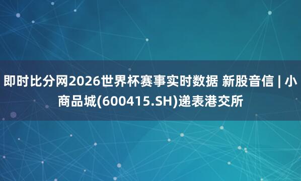 即时比分网2026世界杯赛事实时数据 新股音信 | 小商品城(600415.SH)递表港交所