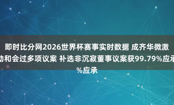 即时比分网2026世界杯赛事实时数据 成齐华微激动和会过多项议案 补选非沉寂董事议案获99.79%应承