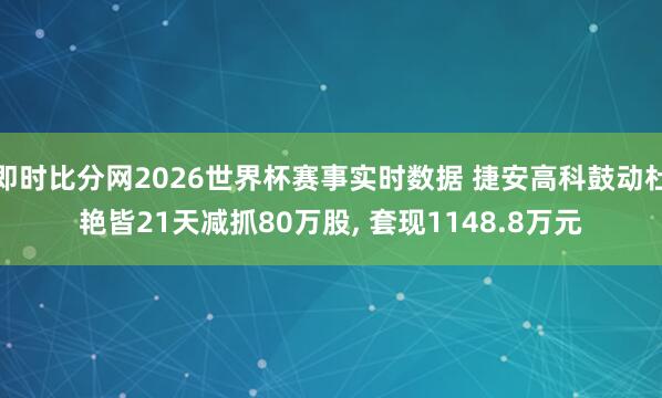 即时比分网2026世界杯赛事实时数据 捷安高科鼓动杜艳皆21天减抓80万股, 套现1148.8万元