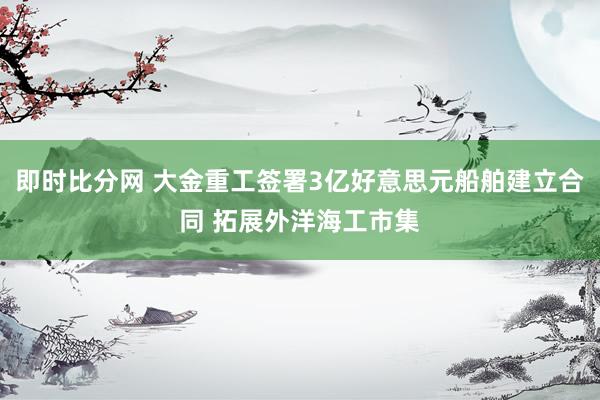 即时比分网 大金重工签署3亿好意思元船舶建立合同 拓展外洋海工市集