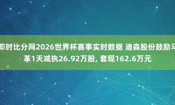 即时比分网2026世界杯赛事实时数据 迪森股份鼓励马革1天减执26.92万股, 套现162.6万元